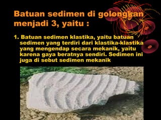 Batuan sedimen di golongkan
menjadi 3, yaitu :
1. Batuan sedimen klastika, yaitu batuan
  sedimen yang terdiri dari klastika-klastika
  yang mengendap secara mekanik, yaitu
  karena gaya beratnya sendiri. Sedimen ini
  juga di sebut sedimen mekanik
 