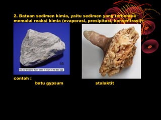 2. Batuan sedimen kimia, yaitu sedimen yang terbentuk
memalui reaksi kimia (evaporasi, presipitasi, konsentrasi)




contoh :
           batu gypsum               stalaktit
 