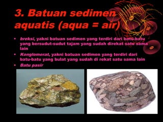 3. Batuan sedimen
aquatis (aqua = air)
• breksi, yakni batuan sedimen yang terdiri dari batu-batu
  yang bersudut-sudut tajam yang sudah direkat satu sama
  lain
• Konglomerat, yakni batuan sedimen yang terdiri dari
  batu-batu yang bulat yang sudah di rekat satu sama lain
• Batu pasir
 
