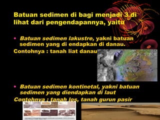 Batuan sedimen di bagi menjadi 3 di
lihat dari pengendapannya, yaitu

• Batuan sedimen lakustre, yakni batuan
  sedimen yang di endapkan di danau.
Contohnya : tanah liat danau




• Batuan sedimen kontinetal, yakni batuan
  sedimen yang diendapkan di laut
Contohnya : tanah los, tanah gurun pasir
 