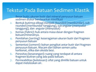 1. Besar butir: ukuran butir dari mineral penyusun batuan
sedimen diukur berdasarkan klasifikasi
2. Bentuk butirnya dibagi menjadi: Rounded (membundar), sub-
rounded (membundar tanggung), sub-angular (menyudut
tanggung), dan angular (menyudut)
3. Kemas (Fabric): hub antara masa dasar dengan fragmen
batuan/mineralnya.
4. Pemilahan (sorting): keseragaman ukuran butir dari fragmen
penyusun batuan
5. Sementasi (cement): bahan pengikat antar butir dari fragmen
penyusun batuan. Macam dari bahan semen yaitu
karbonat, silika dan oksida besi.
6. Porositas (kesarangan): ruang yang terdapat di antara
fragmen butiran yang ada pada batuan.
7. Permeabilitas (kelolosan): sifat yang dimiliki batuan untuk
dapat meloloskan air.
Tekstur Pada Batuan Sedimen Klastik
 