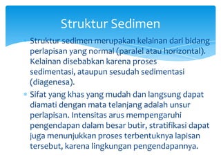 Struktur sedimen merupakan kelainan dari bidang
perlapisan yang normal (paralel atau horizontal).
Kelainan disebabkan karena proses
sedimentasi, ataupun sesudah sedimentasi
(diagenesa).
Sifat yang khas yang mudah dan langsung dapat
diamati dengan mata telanjang adalah unsur
perlapisan. Intensitas arus mempengaruhi
pengendapan dalam besar butir, stratifikasi dapat
juga menunjukkan proses terbentuknya lapisan
tersebut, karena lingkungan pengendapannya.
Struktur Sedimen
 