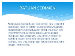Sedimen merupakan bahan atau partikel yang terdapat di
permukaan bumi (di daratan ataupun lautan), yang telah
mengalami proses pengangkutan (transportasi) dari satu
tempat (kawasan) ke tempat lainnya. Air dan angin
merupakan agen pengangkut yang utama. Sedimen ini
apabila mengeras (membatu) akan menjadi batuan
sedimen. Ilmu yang mempelajari batuan sedimen disebut
dengan sedimentologi.
BATUAN SEDIMEN
 