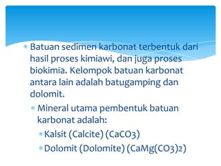 Batuan sedimen karbonat terbentuk dari
hasil proses kimiawi, dan juga proses
biokimia. Kelompok batuan karbonat
antara lain adalah batugamping dan
dolomit.
Mineral utama pembentuk batuan
karbonat adalah:
Kalsit (Calcite) (CaCO3)
Dolomit (Dolomite) (CaMg(CO3)2)
 