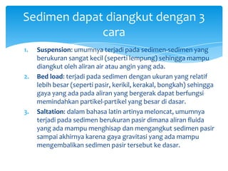 1. Suspension: umumnya terjadi pada sedimen-sedimen yang
berukuran sangat kecil (seperti lempung) sehingga mampu
diangkut oleh aliran air atau angin yang ada.
2. Bed load: terjadi pada sedimen dengan ukuran yang relatif
lebih besar (seperti pasir, kerikil, kerakal, bongkah) sehingga
gaya yang ada pada aliran yang bergerak dapat berfungsi
memindahkan partikel-partikel yang besar di dasar.
3. Saltation: dalam bahasa latin artinya meloncat, umumnya
terjadi pada sedimen berukuran pasir dimana aliran fluida
yang ada mampu menghisap dan mengangkut sedimen pasir
sampai akhirnya karena gaya gravitasi yang ada mampu
mengembalikan sedimen pasir tersebut ke dasar.
Sedimen dapat diangkut dengan 3
cara
 