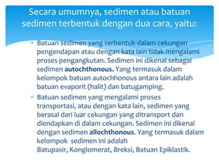 Batuan sedimen yang terbentuk dalam cekungan
pengendapan atau dengan kata lain tidak mengalami
proses pengangkutan. Sedimen ini dikenal sebagai
sedimen autochthonous. Yang termasuk dalam
kelompok batuan autochhonous antara lain adalah
batuan evaporit (halit) dan batugamping.
Batuan sedimen yang mengalami proses
transportasi, atau dengan kata lain, sedimen yang
berasal dari luar cekungan yang ditransport dan
diendapkan di dalam cekungan. Sedimen ini dikenal
dengan sedimen allochthonous. Yang termasuk dalam
kelompok sedimen ini adalah
Batupasir, Konglomerat, Breksi, Batuan Epiklastik.
Secara umumnya, sedimen atau batuan
sedimen terbentuk dengan dua cara, yaitu:
 