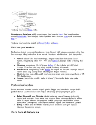 Tambang batu bara di Bihar, India.
Penambangan batu bara adalah penambangan batu bara dari bumi. Batu bara digunakan
sebagai bahan bakar. Batu bara juga dapat digunakan untuk membuat coke untuk pembuatan
baja.[1]
Tambang batu bara tertua terletak di Tower Colliery di Inggris.
Kelas dan jenis batu bara
Berdasarkan tingkat proses pembentukannya yang dikontrol oleh tekanan, panas dan waktu, batu
bara umumnya dibagi dalam lima kelas: antrasit, bituminus, sub-bituminus, lignit dan gambut.
 Antrasit adalah kelas batu bara tertinggi, dengan warna hitam berkilauan (luster)
metalik, mengandung antara 86% - 98% unsur karbon (C) dengan kadar air kurang dari
8%.
 Bituminus mengandung 68 - 86% unsur karbon (C) dan berkadar air 8-10% dari
beratnya. Kelas batu bara yang paling banyak ditambang di Australia.
 Sub-bituminus mengandung sedikit karbon dan banyak air, dan oleh karenanya menjadi
sumber panas yang kurang efisien dibandingkan dengan bituminus.
 Lignit atau batu bara coklat adalah batu bara yang sangat lunak yang mengandung air 35-
75% dari beratnya.
 Gambut, berpori dan memiliki kadar air di atas 75% serta nilai kalori yang paling
rendah.
Pembentukan batu bara
Proses perubahan sisa-sisa tanaman menjadi gambut hingga batu bara disebut dengan istilah
pembatu baraan (coalification). Secara ringkas ada 2 tahap proses yang terjadi, yakni:
 Tahap Diagenetik atau Biokimia, dimulai pada saat material tanaman terdeposisi
hingga lignit terbentuk. Agen utama yang berperan dalam proses perubahan ini adalah
kadar air, tingkat oksidasi dan gangguan biologis yang dapat menyebabkan proses
pembusukan (dekomposisi) dan kompaksi material organik serta membentuk gambut.
 Tahap Malihan atau Geokimia, meliputi proses perubahan dari lignit menjadi
bituminus dan akhirnya antrasit.
Batu bara di Indonesia
 