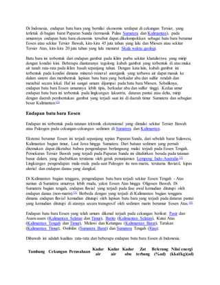 Di Indonesia, endapan batu bara yang bernilai ekonomis terdapat di cekungan Tersier, yang
terletak di bagian barat Paparan Sunda (termasuk Pulau Sumatera dan Kalimantan), pada
umumnya endapan batu bara ekonomis tersebut dapat dikelompokkan sebagai batu bara berumur
Eosen atau sekitar Tersier Bawah, kira-kira 45 juta tahun yang lalu dan Miosen atau sekitar
Tersier Atas, kira-kira 20 juta tahun yang lalu menurut Skala waktu geologi.
Batu bara ini terbentuk dari endapan gambut pada iklim purba sekitar khatulistiwa yang mirip
dengan kondisi kini. Beberapa diantaranya tegolong kubah gambut yang terbentuk di atas muka
air tanah rata-rata pada iklim basah sepanjang tahun. Dengan kata lain, kubah gambut ini
terbentuk pada kondisi dimana mineral-mineral anorganik yang terbawa air dapat masuk ke
dalam sistem dan membentuk lapisan batu bara yang berkadar abu dan sulfur rendah dan
menebal secara lokal. Hal ini sangat umum dijumpai pada batu bara Miosen. Sebaliknya,
endapan batu bara Eosen umumnya lebih tipis, berkadar abu dan sulfur tinggi. Kedua umur
endapan batu bara ini terbentuk pada lingkungan lakustrin, dataran pantai atau delta, mirip
dengan daerah pembentukan gambut yang terjadi saat ini di daerah timur Sumatera dan sebagian
besar Kalimantan.[2]
Endapan batu bara Eosen
Endapan ini terbentuk pada tatanan tektonik ekstensional yang dimulai sekitar Tersier Bawah
atau Paleogen pada cekungan-cekungan sedimen di Sumatera dan Kalimantan.
Ekstensi berumur Eosen ini terjadi sepanjang tepian Paparan Sunda, dari sebelah barat Sulawesi,
Kalimantan bagian timur, Laut Jawa hingga Sumatera. Dari batuan sedimen yang pernah
ditemukan dapat diketahui bahwa pengendapan berlangsung mulai terjadi pada Eosen Tengah.
Pemekaran Tersier Bawah yang terjadi pada Paparan Sunda ini ditafsirkan berada pada tatanan
busur dalam, yang disebabkan terutama oleh gerak penunjaman Lempeng Indo-Australia.[3]
Lingkungan pengendapan mula-mula pada saat Paleogen itu non-marin, terutama fluviatil, kipas
aluvial dan endapan danau yang dangkal.
Di Kalimantan bagian tenggara, pengendapan batu bara terjadi sekitar Eosen Tengah - Atas
namun di Sumatera umurnya lebih muda, yakni Eosen Atas hingga Oligosen Bawah. Di
Sumatera bagian tengah, endapan fluvial yang terjadi pada fase awal kemudian ditutupi oleh
endapan danau (non-marin).[3] Berbeda dengan yang terjadi di Kalimantan bagian tenggara
dimana endapan fluvial kemudian ditutupi oleh lapisan batu bara yang terjadi pada dataran pantai
yang kemudian ditutupi di atasnya secara transgresif oleh sedimen marin berumur Eosen Atas.[4]
Endapan batu bara Eosen yang telah umum dikenal terjadi pada cekungan berikut: Pasir dan
Asam-asam (Kalimantan Selatan dan Timur), Barito (Kalimantan Selatan), Kutai Atas
(Kalimantan Tengah dan Timur), Melawi dan Ketungau (Kalimantan Barat), Tarakan
(Kalimantan Timur), Ombilin (Sumatera Barat) dan Sumatera Tengah (Riau).
Dibawah ini adalah kualitas rata-rata dari beberapa endapan batu bara Eosen di Indonesia.
Tambang Cekungan Perusahaan
Kadar
air
Kadar
air
Kadar
abu
Zat
terbang
Belerang
(%ad)
Nilai energi
(kkal/kg)(ad)
 
