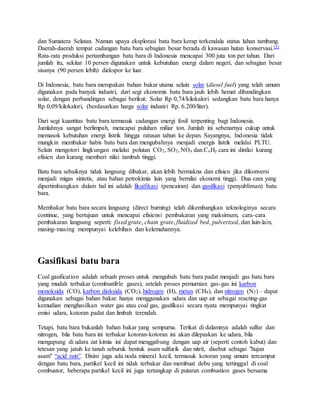 dan Sumatera Selatan. Namun upaya eksplorasi batu bara kerap terkendala status lahan tambang.
Daerah-daerah tempat cadangan batu bara sebagian besar berada di kawasan hutan konservasi.[5]
Rata-rata produksi pertambangan batu bara di Indonesia mencapai 300 juta ton per tahun. Dari
jumlah itu, sekitar 10 persen digunakan untuk kebutuhan energi dalam negeri, dan sebagian besar
sisanya (90 persen lebih) diekspor ke luar.
Di Indonesia, batu bara merupakan bahan bakar utama selain solar (diesel fuel) yang telah umum
digunakan pada banyak industri, dari segi ekonomis batu bara jauh lebih hemat dibandingkan
solar, dengan perbandingan sebagai berikut: Solar Rp 0,74/kilokalori sedangkan batu bara hanya
Rp 0,09/kilokalori, (berdasarkan harga solar industri Rp. 6.200/liter).
Dari segi kuantitas batu bara termasuk cadangan energi fosil terpenting bagi Indonesia.
Jumlahnya sangat berlimpah, mencapai puluhan miliar ton. Jumlah ini sebenarnya cukup untuk
memasok kebutuhan energi listrik hingga ratusan tahun ke depan. Sayangnya, Indonesia tidak
mungkin membakar habis batu bara dan mengubahnya menjadi energis listrik melalui PLTU.
Selain mengotori lingkungan melalui polutan CO2, SO2, NOx dan CxHy cara ini dinilai kurang
efisien dan kurang memberi nilai tambah tinggi.
Batu bara sebaiknya tidak langsung dibakar, akan lebih bermakna dan efisien jika dikonversi
menjadi migas sintetis, atau bahan petrokimia lain yang bernilai ekonomi tinggi. Dua cara yang
dipertimbangkan dalam hal ini adalah likuifikasi (pencairan) dan gasifikasi (penyubliman) batu
bara.
Membakar batu bara secara langsung (direct burning) telah dikembangkan teknologinya secara
continue, yang bertujuan untuk mencapai efisiensi pembakaran yang maksimum, cara-cara
pembakaran langsung seperti: fixed grate, chain grate, fluidized bed, pulverized, dan lain-lain,
masing-masing mempunyai kelebihan dan kelemahannya.
Gasifikasi batu bara
Coal gasification adalah sebuah proses untuk mengubah batu bara padat menjadi gas batu bara
yang mudah terbakar (combustible gases), setelah proses pemurnian gas-gas ini karbon
monoksida (CO), karbon dioksida (CO2), hidrogen (H), metan (CH4), dan nitrogen (N2) – dapat
digunakan sebagai bahan bakar. hanya menggunakan udara dan uap air sebagai reacting-gas
kemudian menghasilkan water gas atau coal gas, gasifikasi secara nyata mempunyai tingkat
emisi udara, kotoran padat dan limbah terendah.
Tetapi, batu bara bukanlah bahan bakar yang sempurna. Terikat di dalamnya adalah sulfur dan
nitrogen, bila batu bara ini terbakar kotoran-kotoran ini akan dilepaskan ke udara, bila
mengapung di udara zat kimia ini dapat menggabung dengan uap air (seperti contoh kabut) dan
tetesan yang jatuh ke tanah seburuk bentuk asam sulfurik dan nitrit, disebut sebagai "hujan
asam" “acid rain”. Disini juga ada noda mineral kecil, termasuk kotoran yang umum tercampur
dengan batu bara, partikel kecil ini tidak terbakar dan membuat debu yang tertinggal di coal
combustor, beberapa partikel kecil ini juga tertangkap di putaran combustion gases bersama
 