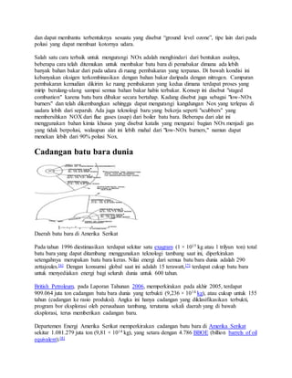 dan dapat membantu terbentuknya sesuatu yang disebut “ground level ozone”, tipe lain dari pada
polusi yang dapat membuat kotornya udara.
Salah satu cara terbaik untuk mengurangi NOx adalah menghindari dari bentukan asalnya,
beberapa cara telah ditemukan untuk membakar batu bara di pemabakar dimana ada lebih
banyak bahan bakar dari pada udara di ruang pembakaran yang terpanas. Di bawah kondisi ini
kebanyakan oksigen terkombinasikan dengan bahan bakar daripada dengan nitrogen. Campuran
pembakaran kemudian dikirim ke ruang pembakaran yang kedua dimana terdapat proses yang
mirip berulang-ulang sampai semua bahan bakar habis terbakar. Konsep ini disebut "staged
combustion" karena batu bara dibakar secara bertahap. Kadang disebut juga sebagai "low-NOx
burners" dan telah dikembangkan sehingga dapat mengurangi kangdungan Nox yang terlepas di
uadara lebih dari separuh. Ada juga teknologi baru yang bekerja seperti "scubbers" yang
membersihkan NOX dari flue gases (asap) dari boiler batu bara. Beberapa dari alat ini
menggunakan bahan kimia khusus yang disebut katalis yang mengurai bagian NOx menjadi gas
yang tidak berpolusi, walaupun alat ini lebih mahal dari "low-NOx burners," namun dapat
menekan lebih dari 90% polusi Nox.
Cadangan batu bara dunia
Daerah batu bara di Amerika Serikat
Pada tahun 1996 diestimasikan terdapat sekitar satu exagram (1 × 1015 kg atau 1 trilyun ton) total
batu bara yang dapat ditambang menggunakan teknologi tambang saat ini, diperkirakan
setengahnya merupakan batu bara keras. Nilai energi dari semua batu bara dunia adalah 290
zettajoules.[6] Dengan konsumsi global saat ini adalah 15 terawatt,[7] terdapat cukup batu bara
untuk menyediakan energi bagi seluruh dunia untuk 600 tahun.
British Petroleum, pada Laporan Tahunan 2006, memperkirakan pada akhir 2005, terdapat
909.064 juta ton cadangan batu bara dunia yang terbukti (9,236 × 1014 kg), atau cukup untuk 155
tahun (cadangan ke rasio produksi). Angka ini hanya cadangan yang diklasifikasikan terbukti,
program bor eksplorasi oleh perusahaan tambang, terutama sekali daerah yang di bawah
eksplorasi, terus memberikan cadangan baru.
Departemen Energi Amerika Serikat memperkirakan cadangan batu bara di Amerika Serikat
sekitar 1.081.279 juta ton (9,81 × 1014 kg), yang setara dengan 4.786 BBOE (billion barrels of oil
equivalent).[8]
 