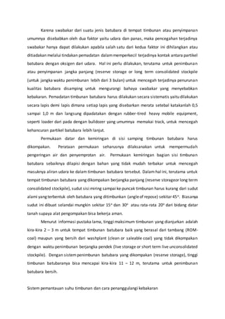 Karena swabakar dari suatu jenis batubara di tempat timbunan atau penyimpanan
umumnya disebabkan oleh dua faktor yaitu udara dan panas, maka pencegahan terjadinya
swabakar hanya dapat dilakukan apabila salah satu dari kedua faktor ini dihilangkan atau
ditiadakan melalui tindakan pemadatan dalammemperkecil terjadinya kontak antara partikel
batubara dengan oksigen dari udara. Hal ini perlu dilakukan, terutama untuk penimbunan
atau penyimpanan jangka panjang (reserve storage or long term consolidated stockpile
(untuk jangka waktu penimbunan lebih dari 3 bulan) untuk mencegah terjadinya penurunan
kualitas batubara disamping untuk mengurangi bahaya swabakar yang menyebabkan
kebakaran. Pemadatan timbunan batubara harus dilakukan secara sistematis yaitu dilakukan
secara lapis demi lapis dimana setiap lapis yang disebarkan merata setebal katakanlah 0,5
sampai 1,0 m dan langsung dipadatakan dengan rubber-tired heavy mobile equipment,
seperti loader dari pada dengan bulldozer yang umumnya memakai track, untuk mencegah
kehancuran partikel batubara lebih lanjut.
Permukaan datar dan kemiringan di sisi samping timbunan batubara harus
dikompakan. Perataan permukaan seharusnya dilaksanakan untuk mempermudah
pengeringan air dan penyemprotan air. Permukaan kemiringan bagian sisi timbunan
batubara sebaiknya dilapisi dengan bahan yang tidak mudah terbakar untuk mencegah
masuknya aliran udara ke dalam timbunan batubara tersebut. Dalam hal ini, terutama untuk
tempat timbunan batubara yang dikompakan berjangka panjang (reserve storageor long term
consolidated stockpile), sudut sisi miring sampai ke puncak timbunan harus kurang dari sudut
alami yang terbentuk oleh batubara yang ditimbunkan (angleof repose) sekitar 45o. Biasanya
sudut ini dibuat selandai mungkin sekitar 15o dan 30o atau rata-rata 20o dari bidang datar
tanah supaya alat pengompakan bisa bekerja aman.
Menurut informasi pustaka lama, tinggi maksimum timbunan yang dianjurkan adalah
kira-kira 2 – 3 m untuk tempat timbunan batubara baik yang berasal dari tambang (ROM-
coal) maupun yang bersih dari washplant (clean or saleable coal) yang tidak dikompakan
dengan waktu penimbunan berjangka pendek (live storage or short term live unconsolidated
stockpile). Dengan sistempenimbunan batubara yang dikompakan (reserve storage), tinggi
timbunan batubaranya bisa mencapai kira-kira 11 – 12 m, terutama untuk penimbunan
batubara bersih.
Sistem pemantauan suhu timbunan dan cara penanggulangi kebakaran
 