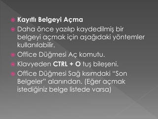 Kayıtlı Belgeyi Açma
 Daha önce yazılıp kaydedilmiş bir
belgeyi açmak için aşağıdaki yöntemler
kullanılabilir.
 Office Düğmesi Aç komutu.
 Klavyeden CTRL + O tuş bileşeni.
 Office Düğmesi Sağ kısımdaki “Son
Belgeler” alanından. (Eğer açmak
istediğiniz belge listede varsa)


 
