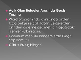 Açık Olan Belgeler Arasında Geçiş
Yapma
 Word programında aynı anda birden
fazla belge ile çalışılabilir. Belgelerden
birinden diğerine geçmek için aşağıdaki
işlemler kullanılabilir.
 Görünüm menüsü Pencerelerde Geçiş
Yap komutu
 CTRL + F6 tuş bileşeni


 