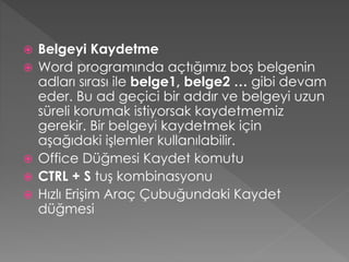 






Belgeyi Kaydetme
Word programında açtığımız boş belgenin
adları sırası ile belge1, belge2 … gibi devam
eder. Bu ad geçici bir addır ve belgeyi uzun
süreli korumak istiyorsak kaydetmemiz
gerekir. Bir belgeyi kaydetmek için
aşağıdaki işlemler kullanılabilir.
Office Düğmesi Kaydet komutu
CTRL + S tuş kombinasyonu
Hızlı Erişim Araç Çubuğundaki Kaydet
düğmesi

 