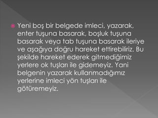 

Yeni boş bir belgede imleci, yazarak,
enter tuşuna basarak, boşluk tuşuna
basarak veya tab tuşuna basarak ileriye
ve aşağıya doğru hareket ettirebiliriz. Bu
şekilde hareket ederek gitmediğimiz
yerlere ok tuşları ile gidemeyiz. Yani
belgenin yazarak kullanmadığımız
yerlerine imleci yön tuşları ile
götüremeyiz.

 