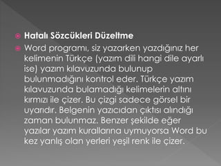 Hatalı Sözcükleri Düzeltme
 Word programı, siz yazarken yazdığınız her
kelimenin Türkçe (yazım dili hangi dile ayarlı
ise) yazım kılavuzunda bulunup
bulunmadığını kontrol eder. Türkçe yazım
kılavuzunda bulamadığı kelimelerin altını
kırmızı ile çizer. Bu çizgi sadece görsel bir
uyarıdır. Belgenin yazıcıdan çıktısı alındığı
zaman bulunmaz. Benzer şekilde eğer
yazılar yazım kurallarına uymuyorsa Word bu
kez yanlış olan yerleri yeşil renk ile çizer.


 