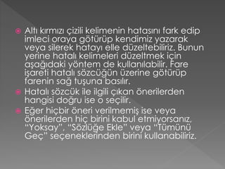Altı kırmızı çizili kelimenin hatasını fark edip
imleci oraya götürüp kendimiz yazarak
veya silerek hatayı elle düzeltebiliriz. Bunun
yerine hatalı kelimeleri düzeltmek için
aşağıdaki yöntem de kullanılabilir. Fare
işareti hatalı sözcüğün üzerine götürüp
farenin sağ tuşuna basılır.
 Hatalı sözcük ile ilgili çıkan önerilerden
hangisi doğru ise o seçilir.
 Eğer hiçbir öneri verilmemiş ise veya
önerilerden hiç birini kabul etmiyorsanız,
“Yoksay”, “Sözlüğe Ekle” veya “Tümünü
Geç” seçeneklerinden birini kullanabiliriz.


 