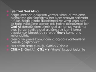 







İşlemleri Geri Alma
Belge üzerinde çalışırken yazma, silme, düzenleme,
biçimleme gibi yaptığımız her işlem sırasıyla hafızada
tutulur. Belge içinde düzeltilmesi zor veya uzun olan
bir hata yaptığımız zaman eski haline döndürmek için
Geri Al komutu işlemlerimizi geri almamıza yardımcı
olur. Benzer şekilde geri aldığımız bir işlemi tekrar
uygulamak istersek bu seferde Yinele komutunu
kullanabiliriz.
Geri al ve yinele komutlarını aşağıdaki yöntemlerin
birisi ile çalıştırabiliriz.
Hızlı erişim araç çubuğu Geri Al / Yinele
CTRL + Z (Geri Al), CTRL + Y (Yinele) kısayol tuşları ile

 