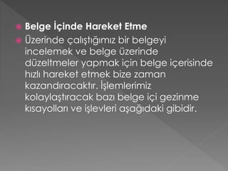 Belge İçinde Hareket Etme
 Üzerinde çalıştığımız bir belgeyi
incelemek ve belge üzerinde
düzeltmeler yapmak için belge içerisinde
hızlı hareket etmek bize zaman
kazandıracaktır. İşlemlerimiz
kolaylaştıracak bazı belge içi gezinme
kısayolları ve işlevleri aşağıdaki gibidir.


 