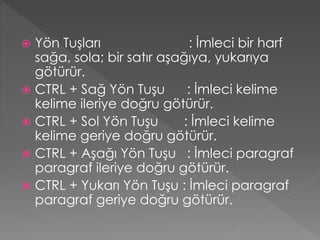 Yön Tuşları
: İmleci bir harf
sağa, sola; bir satır aşağıya, yukarıya
götürür.
 CTRL + Sağ Yön Tuşu
: İmleci kelime
kelime ileriye doğru götürür.
 CTRL + Sol Yön Tuşu
: İmleci kelime
kelime geriye doğru götürür.
 CTRL + Aşağı Yön Tuşu : İmleci paragraf
paragraf ileriye doğru götürür.
 CTRL + Yukarı Yön Tuşu : İmleci paragraf
paragraf geriye doğru götürür.


 