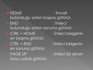 HOME
: İmceli
bulunduğu satırın başına götürür.
 END
: İmleci
bulunduğu satırın sonuna götürür.
 CTRL + HOME
: İmleci belgenin
en başına götürür.
 CTRL + END
: İmleci belgenin
en sonuna götürür.
 PAGE UP
: İmleci bir ekran
boyu yukarı götürür.


 