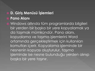 D. Giriş Menüsü İşlemleri
 Pano Alanı
 Windows altında tüm programlarda bilgileri
bir yerden bir başka bir yere kopyalamak ya
da taşımak mümkündür. Pano alanı,
kopyalama ve taşıma işlemlerini Word
ortamında gerçekleştirmek için kullanılan
komutları içerir. Kopyalama işleminde bir
nesnenin kopyası oluşturulur, taşıma
işleminde ise nesne bulunduğu yerden alınıp
başka bir yere taşınır.


 