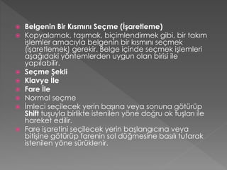 










Belgenin Bir Kısmını Seçme (İşaretleme)
Kopyalamak, taşımak, biçimlendirmek gibi, bir takım
işlemler amacıyla belgenin bir kısmını seçmek
(işaretlemek) gerekir. Belge içinde seçmek işlemleri
aşağıdaki yöntemlerden uygun olan birisi ile
yapılabilir.
Seçme Şekli
Klavye İle
Fare İle
Normal seçme
İmleci seçilecek yerin başına veya sonuna götürüp
Shift tuşuyla birlikte istenilen yöne doğru ok tuşları ile
hareket edilir.
Fare işaretini seçilecek yerin başlangıcına veya
bitişine götürüp farenin sol düğmesine basılı tutarak
istenilen yöne sürüklenir.

 