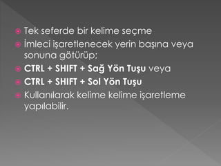 Tek seferde bir kelime seçme
 İmleci işaretlenecek yerin başına veya
sonuna götürüp;
 CTRL + SHIFT + Sağ Yön Tuşu veya
 CTRL + SHIFT + Sol Yön Tuşu
 Kullanılarak kelime kelime işaretleme
yapılabilir.


 