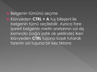 Belgenin tümünü seçme
 Klavyeden CTRL + A tuş bileşeni ile
belgenin tümü seçilebilir. Ayrıca fare
işareti belgenin metin sınırlarının sol dış
kısmında (sağa yatık ok şeklinde) iken
klavyeden CTRL tuşuna basılı tutarak
farenin sol tuşuna bir kez tıklanır.


 