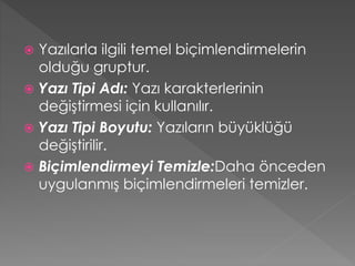 Yazılarla ilgili temel biçimlendirmelerin
olduğu gruptur.
 Yazı Tipi Adı: Yazı karakterlerinin
değiştirmesi için kullanılır.
 Yazı Tipi Boyutu: Yazıların büyüklüğü
değiştirilir.
 Biçimlendirmeyi Temizle:Daha önceden
uygulanmış biçimlendirmeleri temizler.


 