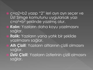 c=a2+b2 yazıp “2” leri ayrı ayrı seçer ve
Üst Simge komutunu uygularsak yazı
c=a2+b2 şeklinde yazılmış olur.
 Kalın: Yazıların daha koyu yazılmasını
sağlar.
 İtalik: Yazıların yana yatık bir şekilde
yazılmasını sağlar.
 Altı Çizili: Yazıların altlarının çizili olmasını
sağlar.
 Üstü Çizili: Yazıların üstlerinin çizili olmasını
sağlar.


 
