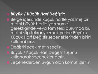 Büyük / Küçük Harf Değiştir:
 Belge içerisinde küçük harfle yazılmış bir
metni büyük harfle yazmamız
gerektiğinde veya tam tersi durumda bu
metni silip tekrar yazmak yerine Büyük /
Küçük Harf Değiştir seçeneklerinden birini
kullanabiliriz.
 Değiştirilecek metin seçilir.
 Büyük / Küçük Harf Değiştir tuşunu
kullanarak seçenekler açılır.
 Seçeneklerden uygun olan komut işletilir.


 