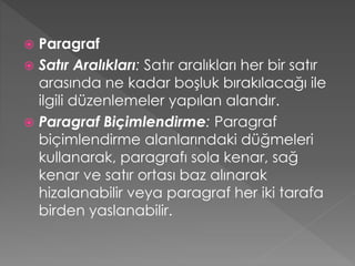 Paragraf
 Satır Aralıkları: Satır aralıkları her bir satır
arasında ne kadar boşluk bırakılacağı ile
ilgili düzenlemeler yapılan alandır.
 Paragraf Biçimlendirme: Paragraf
biçimlendirme alanlarındaki düğmeleri
kullanarak, paragrafı sola kenar, sağ
kenar ve satır ortası baz alınarak
hizalanabilir veya paragraf her iki tarafa
birden yaslanabilir.


 