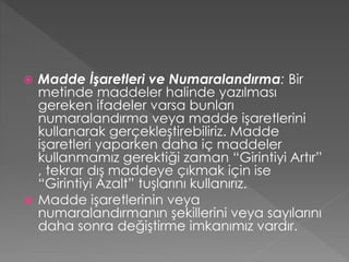 Madde İşaretleri ve Numaralandırma: Bir
metinde maddeler halinde yazılması
gereken ifadeler varsa bunları
numaralandırma veya madde işaretlerini
kullanarak gerçekleştirebiliriz. Madde
işaretleri yaparken daha iç maddeler
kullanmamız gerektiği zaman “Girintiyi Artır”
, tekrar dış maddeye çıkmak için ise
“Girintiyi Azalt” tuşlarını kullanırız.
 Madde işaretlerinin veya
numaralandırmanın şekillerini veya sayılarını
daha sonra değiştirme imkanımız vardır.


 