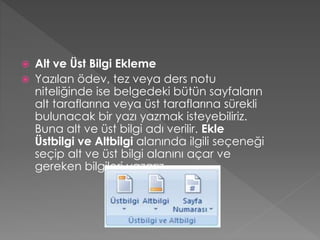 


Alt ve Üst Bilgi Ekleme
Yazılan ödev, tez veya ders notu
niteliğinde ise belgedeki bütün sayfaların
alt taraflarına veya üst taraflarına sürekli
bulunacak bir yazı yazmak isteyebiliriz.
Buna alt ve üst bilgi adı verilir. Ekle
Üstbilgi ve Altbilgi alanında ilgili seçeneği
seçip alt ve üst bilgi alanını açar ve
gereken bilgileri yazarız.

 