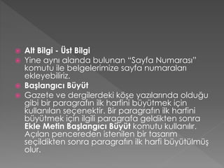 





Alt Bilgi - Üst Bilgi
Yine aynı alanda bulunan “Sayfa Numarası”
komutu ile belgelerimize sayfa numaraları
ekleyebiliriz.
Başlangıcı Büyüt
Gazete ve dergilerdeki köşe yazılarında olduğu
gibi bir paragrafın ilk harfini büyütmek için
kullanılan seçenektir. Bir paragrafın ilk harfini
büyütmek için ilgili paragrafa geldikten sonra
Ekle Metin Başlangıcı Büyüt komutu kullanılır.
Açılan pencereden istenilen bir tasarım
seçildikten sonra paragrafın ilk harfi büyütülmüş
olur.

 