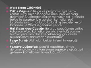







Word Ekran Görüntüsü
Office Düğmesi: Belge ve programla ilgili birçok
komutu uygulayabileceğimiz menünün yer aldığı
düğmedir. Düğmeden açılan menünün sol tarafında
belge ile çalışmak için gereken komutlar, sağ
tarafında son zamanlarda kullanılmış belgeler ve alt
tarafında ise Word seçenekleri yer alır.
Hızlı Erişim Araç Çubuğu: Bu araç çubuğunda sıklıkla
kullanılan Word komutları yer alır. İstenildiği zaman
buraya yeni komutlar eklenebileceği gibi orada
bulunan komutlar listeden çıkartılabilir.
Belge Başlığı: Aktif olan belgenin isminin yazıldığı
alandır.
Pencere Düğmeleri: Word’ü kapatmak, simge
durumuna almak ve tam ekran yapmak / aşağı geri
getirmek komutlarının bulunduğu alan.

 