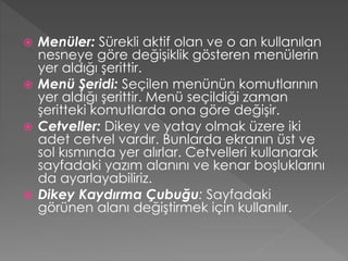 Menüler: Sürekli aktif olan ve o an kullanılan
nesneye göre değişiklik gösteren menülerin
yer aldığı şerittir.
 Menü Şeridi: Seçilen menünün komutlarının
yer aldığı şerittir. Menü seçildiği zaman
şeritteki komutlarda ona göre değişir.
 Cetveller: Dikey ve yatay olmak üzere iki
adet cetvel vardır. Bunlarda ekranın üst ve
sol kısmında yer alırlar. Cetvelleri kullanarak
sayfadaki yazım alanını ve kenar boşluklarını
da ayarlayabiliriz.
 Dikey Kaydırma Çubuğu: Sayfadaki
görünen alanı değiştirmek için kullanılır.


 