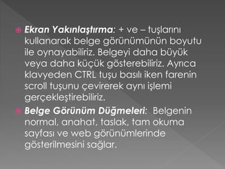 Ekran Yakınlaştırma: + ve – tuşlarını
kullanarak belge görünümünün boyutu
ile oynayabiliriz. Belgeyi daha büyük
veya daha küçük gösterebiliriz. Ayrıca
klavyeden CTRL tuşu basılı iken farenin
scroll tuşunu çevirerek aynı işlemi
gerçekleştirebiliriz.
 Belge Görünüm Düğmeleri: Belgenin
normal, anahat, taslak, tam okuma
sayfası ve web görünümlerinde
gösterilmesini sağlar.


 