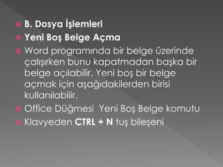 B. Dosya İşlemleri
 Yeni Boş Belge Açma
 Word programında bir belge üzerinde
çalışırken bunu kapatmadan başka bir
belge açılabilir. Yeni boş bir belge
açmak için aşağıdakilerden birisi
kullanılabilir.
 Office Düğmesi Yeni Boş Belge komutu
 Klavyeden CTRL + N tuş bileşeni


 