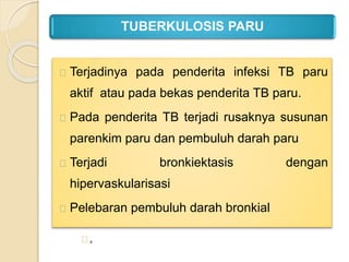 TUBERKULOSIS PARU
Terjadinya pada penderita infeksi TB paru
aktif atau pada bekas penderita TB paru.
Pada penderita TB terjadi rusaknya susunan
parenkim paru dan pembuluh darah paru
Terjadi bronkiektasis dengan
hipervaskularisasi
Pelebaran pembuluh darah bronkial
,
 