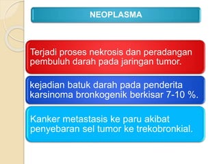 Terjadi proses nekrosis dan peradangan
pembuluh darah pada jaringan tumor.
kejadian batuk darah pada penderita
karsinoma bronkogenik berkisar 7-10 %.
Kanker metastasis ke paru akibat
penyebaran sel tumor ke trekobronkial.
NEOPLASMA
 