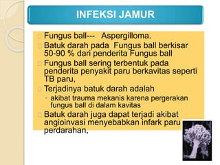 INFEKSI JAMUR
Fungus ball--- Aspergilloma.
Batuk darah pada Fungus ball berkisar
50-90 % dari penderita Fungus ball
Fungus ball sering terbentuk pada
penderita penyakit paru berkavitas seperti
TB paru,
Terjadinya batuk darah adalah
◦ akibat trauma mekanis karena pergerakan
fungus ball di dalam kavitas
Batuk darah juga dapat terjadi akibat
angioinvasi menyebabkan infark paru dan
perdarahan,
 