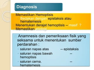 Diagnosis
Anamnesis dan pemeriksaan fisik yang
seksama untuk menentukan sumber
perdarahan :
◦ saluran napas atas -- epistaksis
◦ saluran napas bawah --
hemoptisis
◦ saluran cerna. --
hematemesis
Memastikan Hemoptisis
Bedakan dengan epistaksis atau
hematemesis
Menentukan derajat hemoptisis -- masif ?
Memastikan etiologi
 