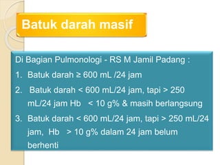Batuk darah masif
Di Bagian Pulmonologi - RS M Jamil Padang :
1. Batuk darah ≥ 600 mL /24 jam
2. Batuk darah < 600 mL/24 jam, tapi > 250
mL/24 jam Hb < 10 g% & masih berlangsung
3. Batuk darah < 600 mL/24 jam, tapi > 250 mL/24
jam, Hb > 10 g% dalam 24 jam belum
berhenti
 
