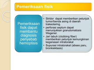Pemeriksaan fisik
• Stridor dapat memberikan petunjuk
tumor/benda asing di daerah
trakeolaring.
• perforasi septum dapat
menunjukkan granulomatosis
Wegener.
• Jari tabuh (clubbing fiber)
memberikan petunjuk kemungkinan
keganasan intratorakal
• Supurasi intratorakal (abses paru,
bronkiektasis)
Pemeriksaan
fisik dapat
membantu
diagnosis
penyebab
hemoptisis
 