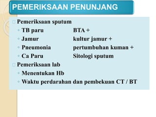 PEMERIKSAAN PENUNJANG
Pemeriksaan sputum
◦ TB paru BTA +
◦ Jamur kultur jamur +
◦ Pneumonia pertumbuhan kuman +
◦ Ca Paru Sitologi sputum
Pemeriksaan lab
◦ Menentukan Hb
◦ Waktu perdarahan dan pembekuan CT / BT
 