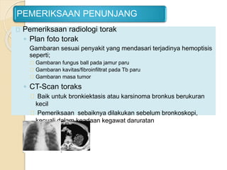 PEMERIKSAAN PENUNJANG
Pemeriksaan radiologi torak
◦ Plan foto torak
Gambaran sesuai penyakit yang mendasari terjadinya hemoptisis
seperti;
Gambaran fungus ball pada jamur paru
Gambaran kavitas/fibroinfiltrat pada Tb paru
Gambaran masa tumor
◦ CT-Scan toraks
Baik untuk bronkiektasis atau karsinoma bronkus berukuran
kecil
Pemeriksaan sebaiknya dilakukan sebelum bronkoskopi,
kecuali dalam keadaan kegawat daruratan
 