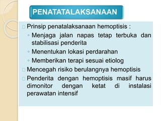 PENATATALAKSANAAN
Prinsip penatalaksanaan hemoptisis :
◦ Menjaga jalan napas tetap terbuka dan
stabilisasi penderita
◦ Menentukan lokasi perdarahan
◦ Memberikan terapi sesuai etiolog
Mencegah risiko berulangnya hemoptisis
Penderita dengan hemoptisis masif harus
dimonitor dengan ketat di instalasi
perawatan intensif
 