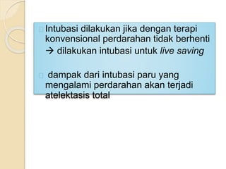 Intubasi dilakukan jika dengan terapi
konvensional perdarahan tidak berhenti
 dilakukan intubasi untuk live saving
dampak dari intubasi paru yang
mengalami perdarahan akan terjadi
atelektasis total
 